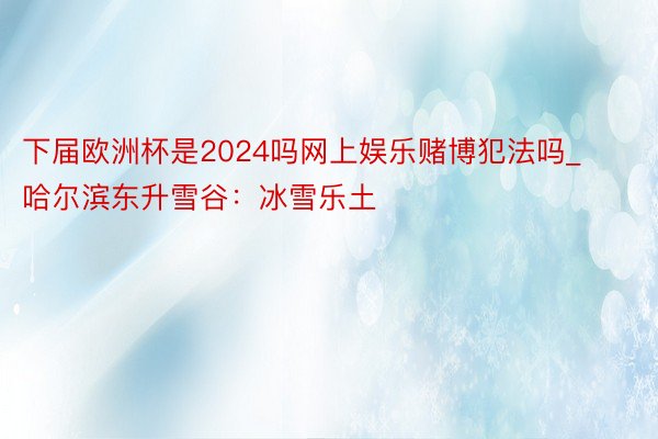 下届欧洲杯是2024吗网上娱乐赌博犯法吗_哈尔滨东升雪谷：冰雪乐土