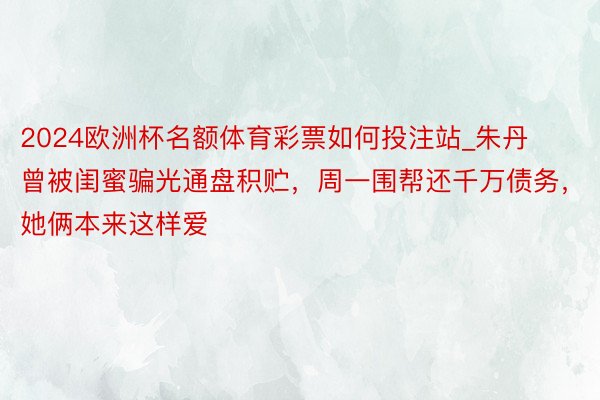2024欧洲杯名额体育彩票如何投注站_朱丹曾被闺蜜骗光通盘积贮，周一围帮还千万债务，她俩本来这样爱