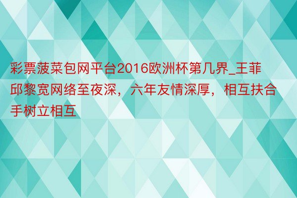 彩票菠菜包网平台2016欧洲杯第几界_王菲邱黎宽网络至夜深，六年友情深厚，相互扶合手树立相互