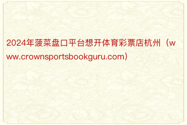 2024年菠菜盘口平台想开体育彩票店杭州（www.crownsportsbookguru.com）
