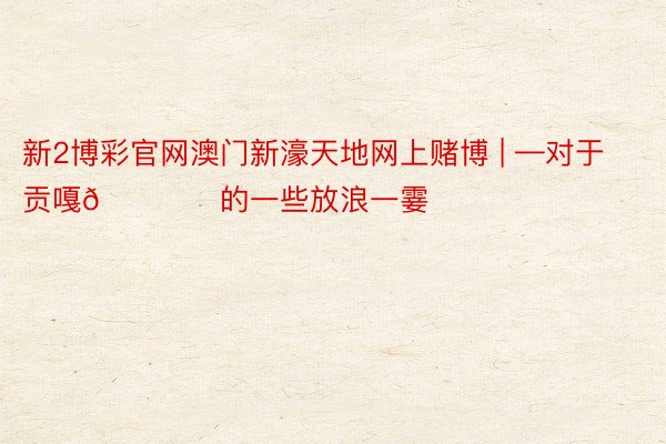 新2博彩官网澳门新濠天地网上赌博 | —对于贡嘎🏔️的一些放浪一霎
