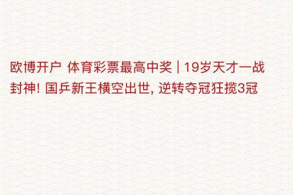 欧博开户 体育彩票最高中奖 | 19岁天才一战封神! 国乒新王横空出世, 逆转夺冠狂揽3冠