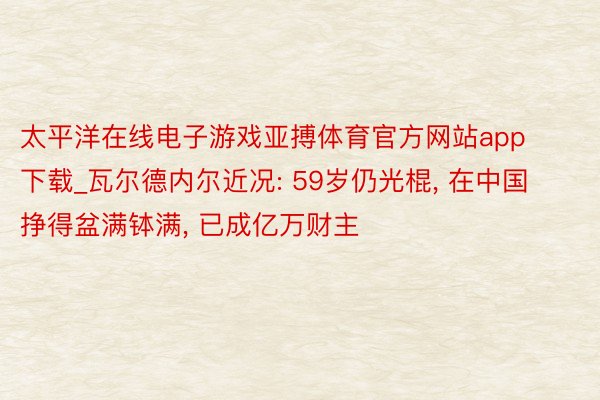 太平洋在线电子游戏亚搏体育官方网站app下载_瓦尔德内尔近况: 59岁仍光棍, 在中国挣得盆满钵满, 已成亿万财主
