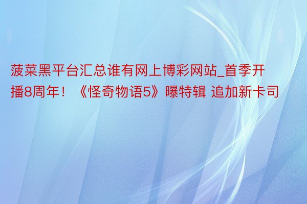 菠菜黑平台汇总谁有网上博彩网站_首季开播8周年！《怪奇物语5》曝特辑 追加新卡司