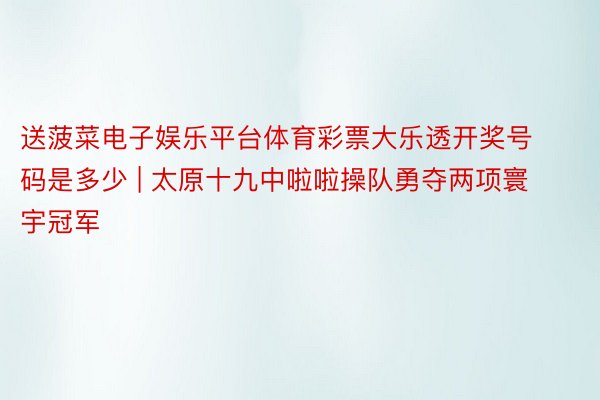 送菠菜电子娱乐平台体育彩票大乐透开奖号码是多少 | 太原十九中啦啦操队勇夺两项寰宇冠军