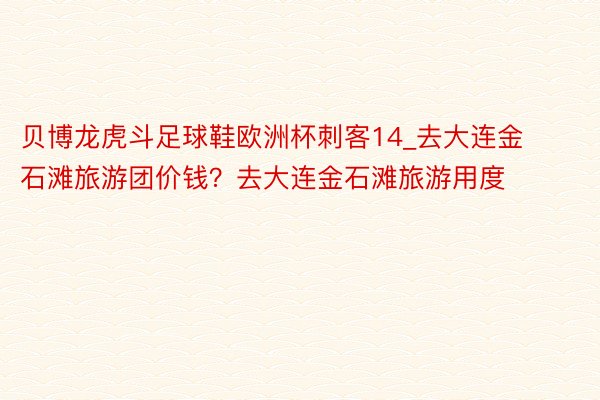 贝博龙虎斗足球鞋欧洲杯刺客14_去大连金石滩旅游团价钱？去大连金石滩旅游用度