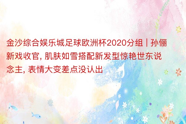 金沙综合娱乐城足球欧洲杯2020分组 | 孙俪新戏收官, 肌肤如雪搭配新发型惊艳世东说念主, 表情大变差点没认出