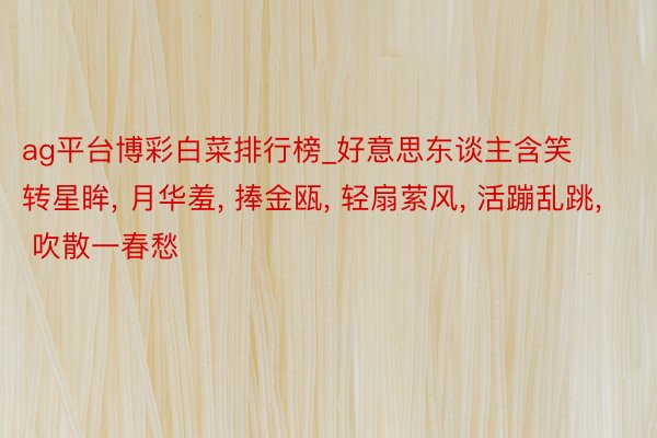 ag平台博彩白菜排行榜_好意思东谈主含笑转星眸, 月华羞, 捧金瓯, 轻扇萦风, 活蹦乱跳, 吹散一春愁