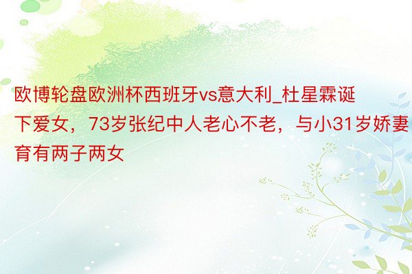 欧博轮盘欧洲杯西班牙vs意大利_杜星霖诞下爱女，73岁张纪中人老心不老，与小31岁娇妻育有两子两女