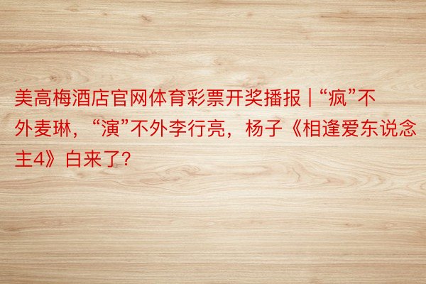 美高梅酒店官网体育彩票开奖播报 | “疯”不外麦琳，“演”不外李行亮，杨子《相逢爱东说念主4》白来了？