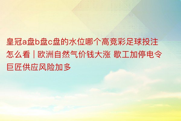 皇冠a盘b盘c盘的水位哪个高竞彩足球投注怎么看 | 欧洲自然气价钱大涨 歇工加停电令巨匠供应风险加多
