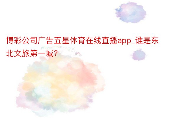 博彩公司广告五星体育在线直播app_谁是东北文旅第一城？