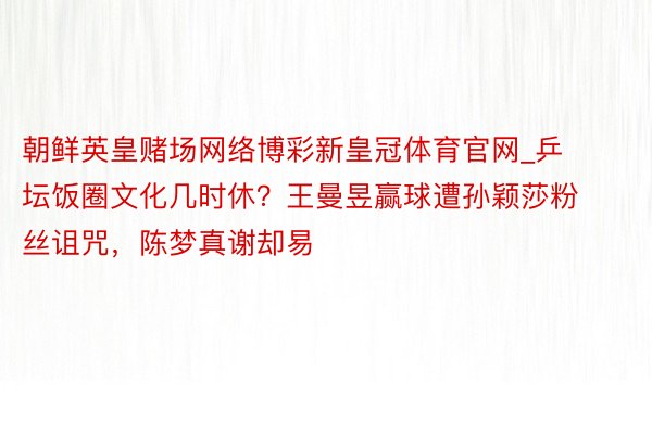 朝鲜英皇赌场网络博彩新皇冠体育官网_乒坛饭圈文化几时休？王曼昱赢球遭孙颖莎粉丝诅咒，陈梦真谢却易