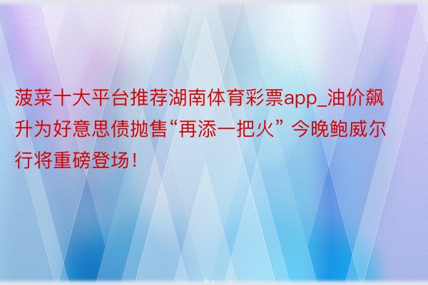 菠菜十大平台推荐湖南体育彩票app_油价飙升为好意思债抛售“再添一把火” 今晚鲍威尔行将重磅登场！